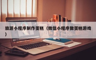 澧县旅游小程序制作蛋糕（微信小程序做蛋糕游戏）